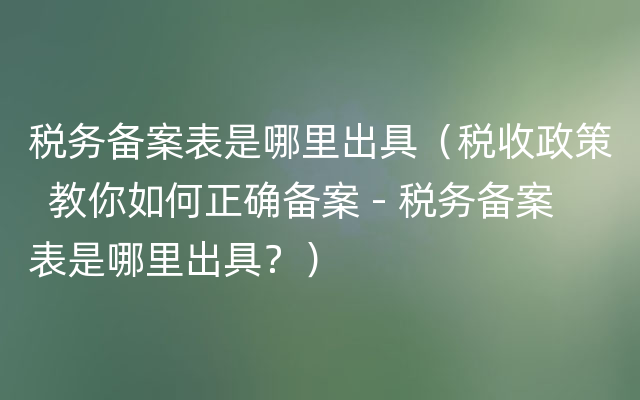 税务备案表是哪里出具（税收政策  教你如何正确备案 - 税务备案表是哪里出具？）