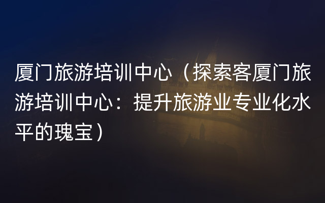 厦门旅游培训中心（探索客厦门旅游培训中心：提升旅游业专业化水平的瑰宝）