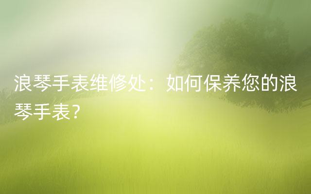 浪琴手表维修处：如何保养您的浪琴手表？