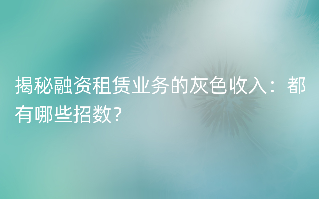 揭秘融资租赁业务的灰色收入：都有哪些招数？