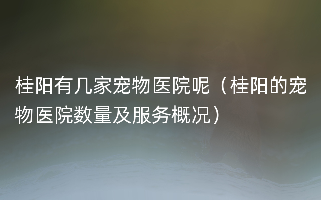 桂阳有几家宠物医院呢（桂阳的宠物医院数量及服务概况）