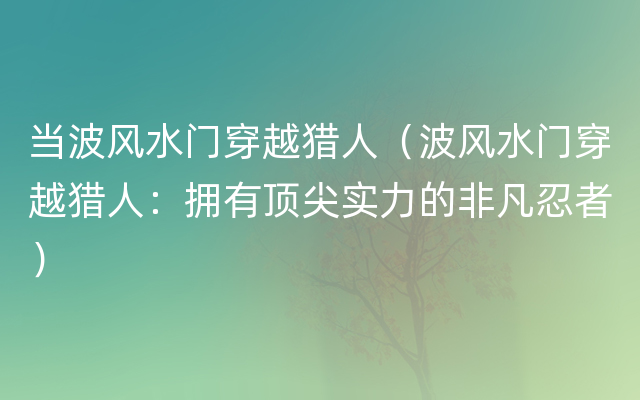 当波风水门穿越猎人（波风水门穿越猎人：拥有顶尖实力的非凡忍者）