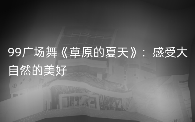 99广场舞《草原的夏天》：感受大自然的美好