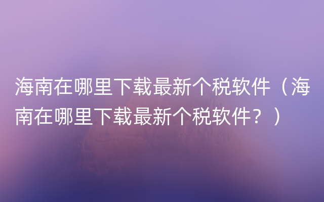 海南在哪里下载最新个税软件（海南在哪里下载最新个税软件？）