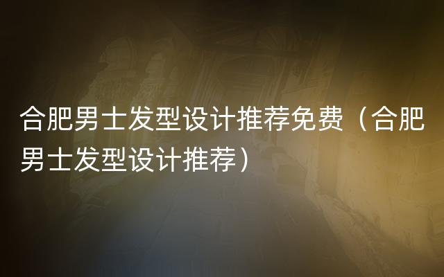 合肥男士发型设计推荐免费（合肥男士发型设计推荐）