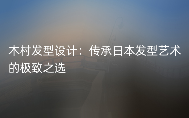 木村发型设计：传承日本发型艺术的极致之选