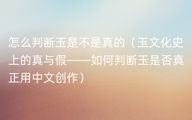 怎么判断玉是不是真的（玉文化史上的真与假——如何判断玉是否真正用中文创作）