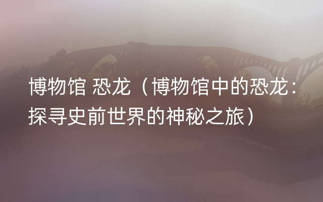 博物馆 恐龙（博物馆中的恐龙：探寻史前世界的神秘之旅）