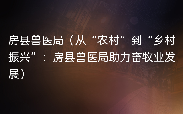 房县兽医局（从“农村”到“乡村振兴”：房县兽医局助力畜牧业发展）