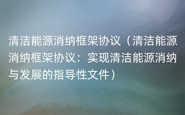 清洁能源消纳框架协议（清洁能源消纳框架协议：实现清洁能源消纳与发展的指导性文件）