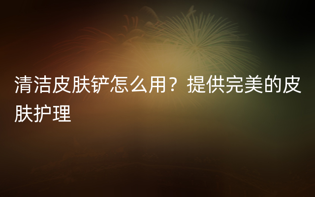 清洁皮肤铲怎么用？提供完美的皮肤护理