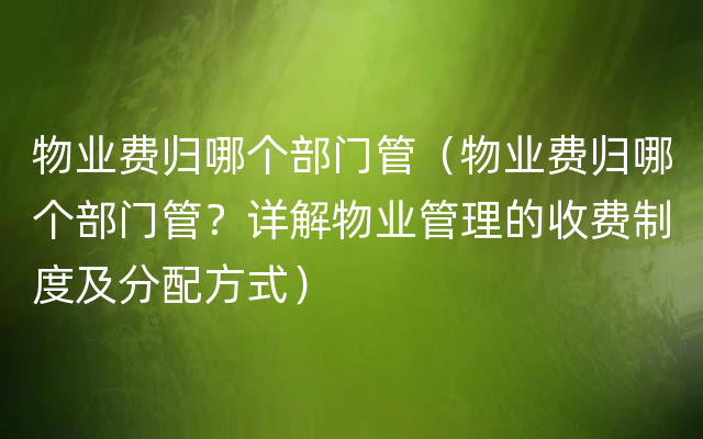 物业费归哪个部门管（物业费归哪个部门管？详解物业管理的收费制度及分配方式）