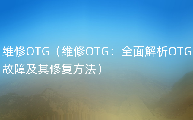 维修OTG（维修OTG：全面解析OTG故障及其修复方法