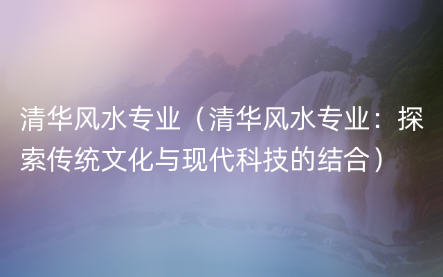 清华风水专业（清华风水专业：探索传统文化与现代科技的结合）