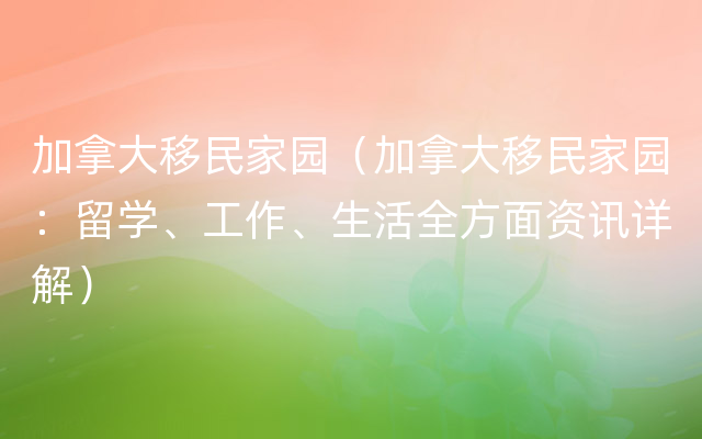 加拿大移民家园（加拿大移民家园：留学、工作、生活全方面资讯详解）