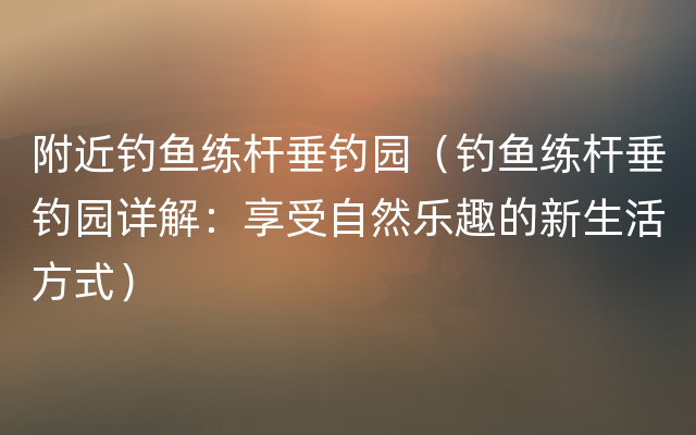 附近钓鱼练杆垂钓园（钓鱼练杆垂钓园详解：享受自然乐趣的新生活方式）