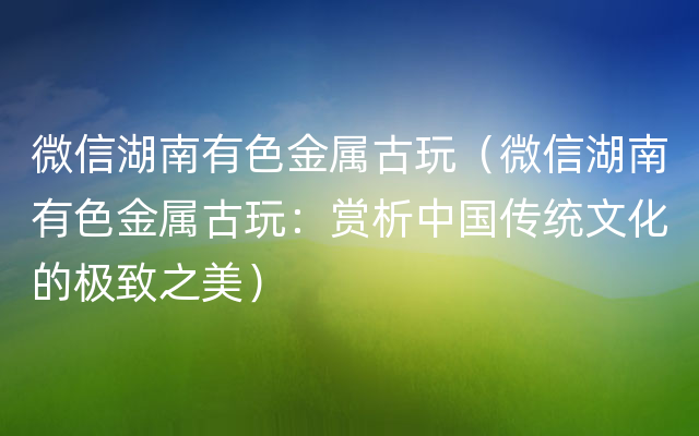 微信湖南有色金属古玩（微信湖南有色金属古玩：赏析中国传统文化的极致之美）