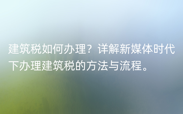 建筑税如何办理？详解新媒体时代下办理建筑税的方法与流程。