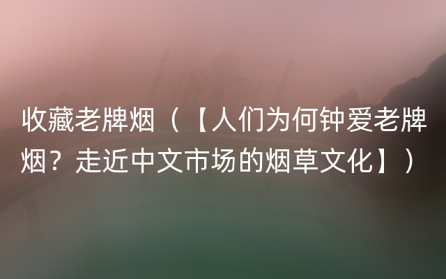 收藏老牌烟（【人们为何钟爱老牌烟？走近中文市场的烟草文化】）