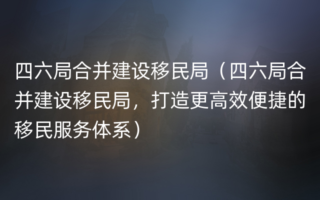 四六局合并建设移民局（四六局合并建设移民局，打造更高效便捷的移民服务体系）