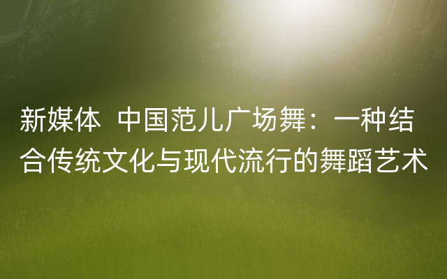 新媒体  中国范儿广场舞：一种结合传统文化与现代流行的舞蹈艺术