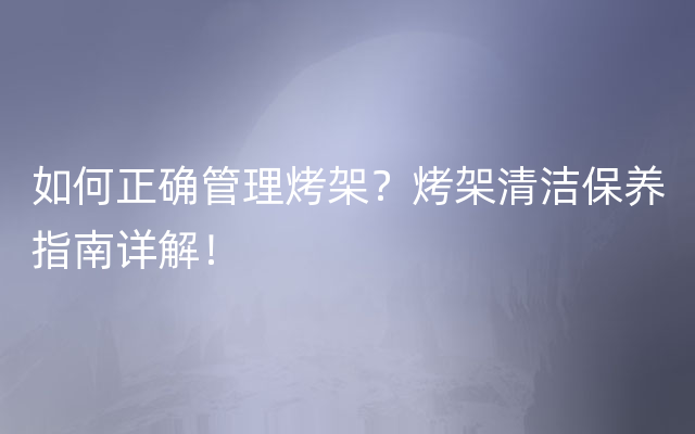 如何正确管理烤架？烤架清洁保养指南详解！