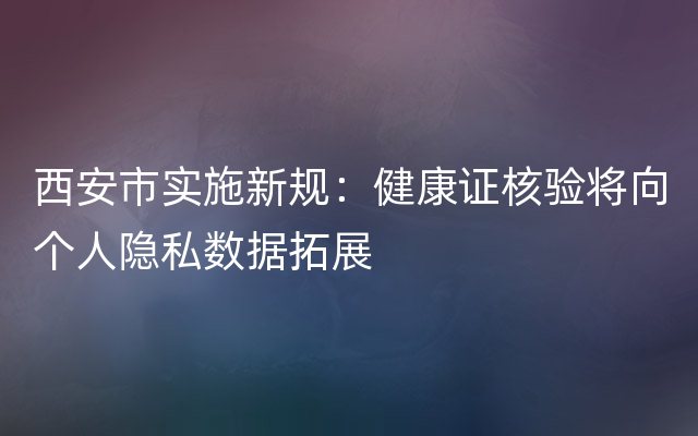 西安市实施新规：健康证核验将向个人隐私数据拓展