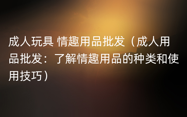 成人玩具 情趣用品批发（成人用品批发：了解情趣用品的种类和使用技巧）