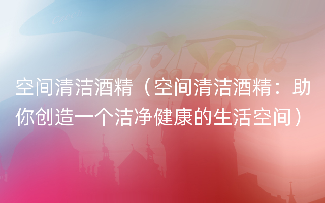 空间清洁酒精（空间清洁酒精：助你创造一个洁净健康的生活空间）