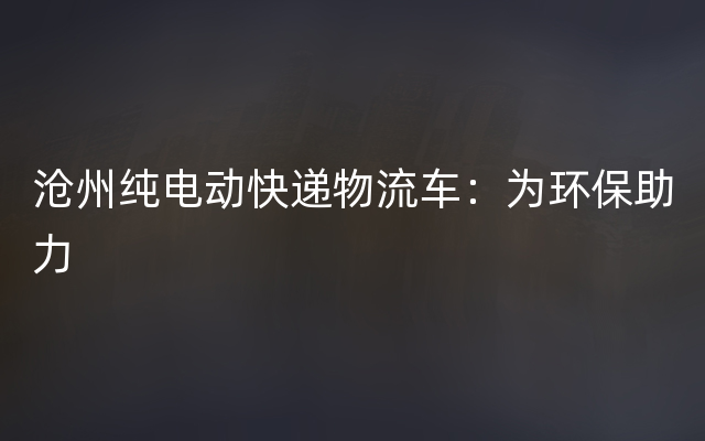 沧州纯电动快递物流车：为环保助力