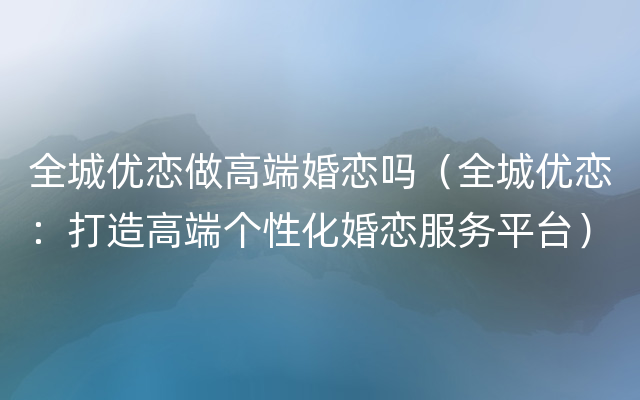 全城优恋做高端婚恋吗（全城优恋：打造高端个性化婚恋服务平台）