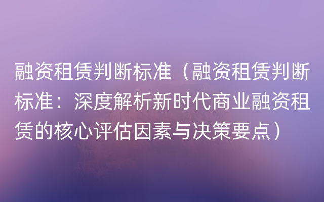 融资租赁判断标准（融资租赁判断标准：深度解析新时代商业融资租赁的核心评估因素与决