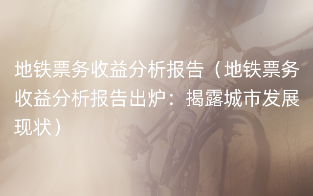 地铁票务收益分析报告（地铁票务收益分析报告出炉：揭露城市发展现状）