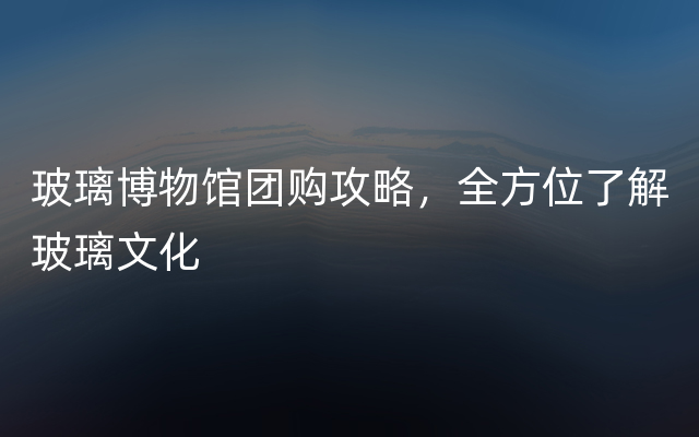 玻璃博物馆团购攻略，全方位了解玻璃文化