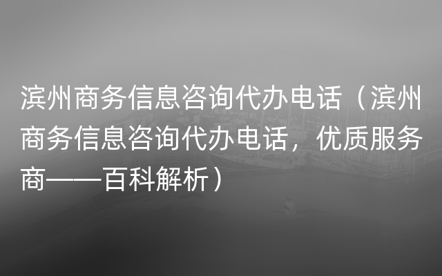 滨州商务信息咨询代办电话（滨州商务信息咨询代办电话，优质服务商——百科解析）