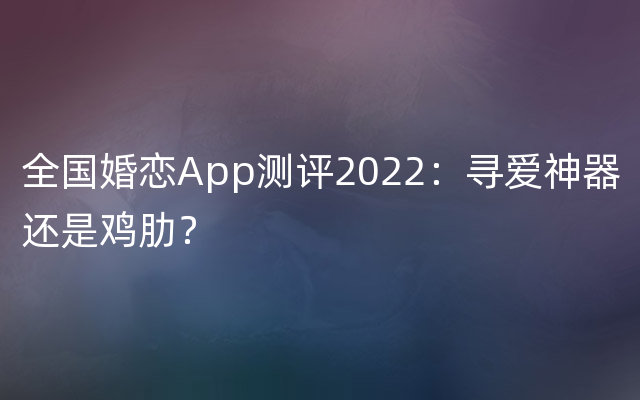 全国婚恋App测评2022：寻爱神器还是鸡肋？