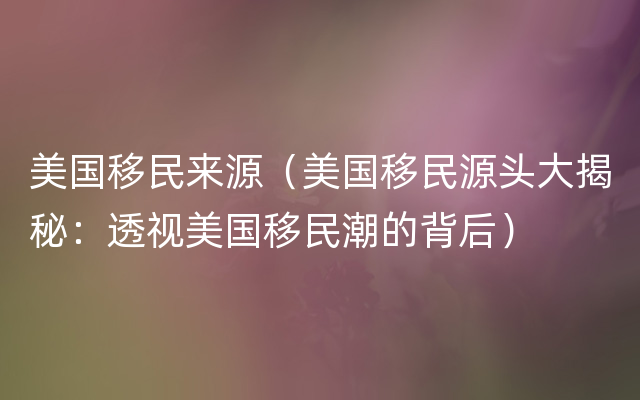 美国移民来源（美国移民源头大揭秘：透视美国移民潮的背后）