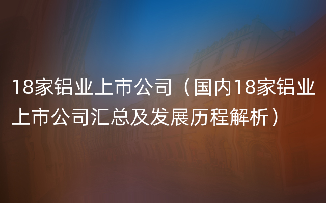 18家铝业上市公司（国内18家铝业上市公司汇总及发展历程解析）