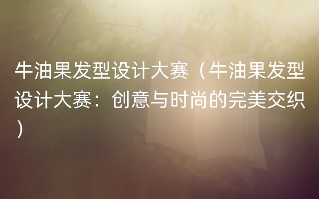 牛油果发型设计大赛（牛油果发型设计大赛：创意与时尚的完美交织）