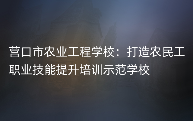 营口市农业工程学校：打造农民工职业技能提升培训示范学校