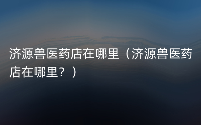 济源兽医药店在哪里（济源兽医药店在哪里？）