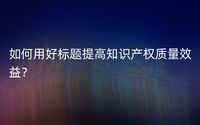 如何用好标题提高知识产权质量效益？