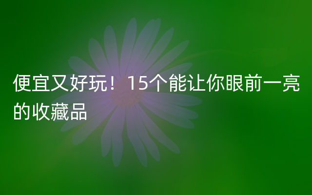 便宜又好玩！15个能让你眼前一亮的收藏品