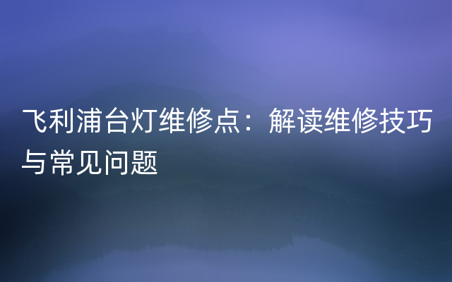 飞利浦台灯维修点：解读维修技巧与常见问题