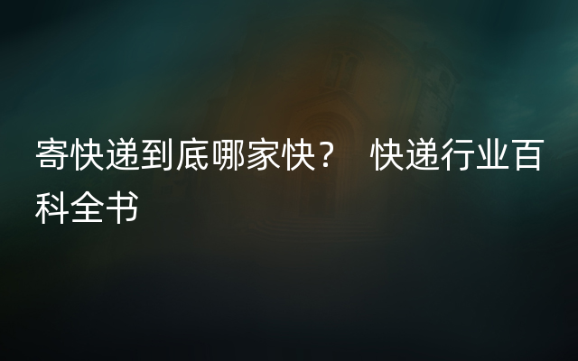 寄快递到底哪家快？  快递行业百科全书