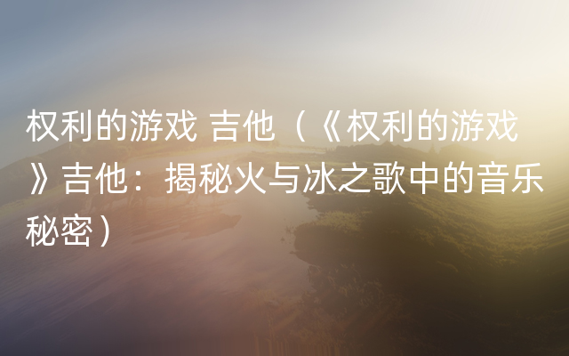 权利的游戏 吉他（《权利的游戏》吉他：揭秘火与冰之歌中的音乐秘密）