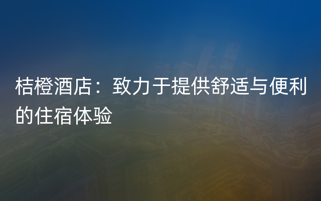 桔橙酒店：致力于提供舒适与便利的住宿体验