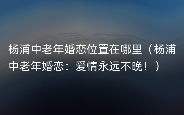 杨浦中老年婚恋位置在哪里（杨浦中老年婚恋：爱情永远不晚！）