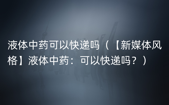 液体中药可以快递吗（【新媒体风格】液体中药：可以快递吗？）