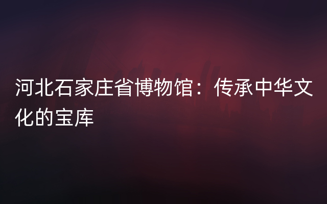 河北石家庄省博物馆：传承中华文化的宝库